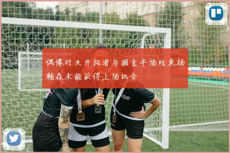 偶像对决开拓者与掘金半场结束杨瀚森未能获得上场机会