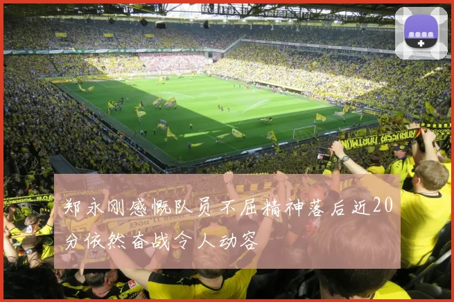 郑永刚感慨队员不屈精神落后近20分依然奋战令人动容