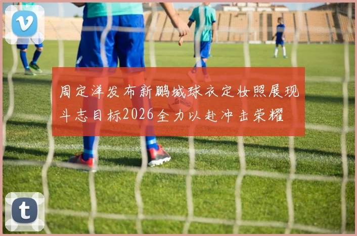 周定洋发布新鹏城球衣定妆照展现斗志目标2026全力以赴冲击荣耀