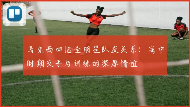 马克西回忆全明星队友关系：高中时期交手与训练的深厚情谊