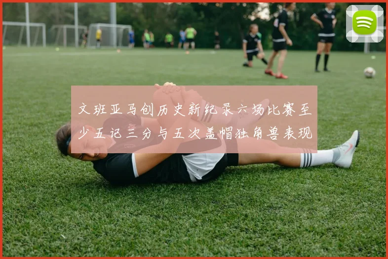 文班亚马创历史新纪录六场比赛至少五记三分与五次盖帽独角兽表现惊艳