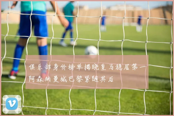 俱乐部身价榜单揭晓皇马稳居第一阿森纳曼城巴黎紧随其后