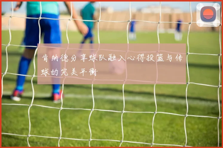 肯纳德分享球队融入心得投篮与传球的完美平衡
