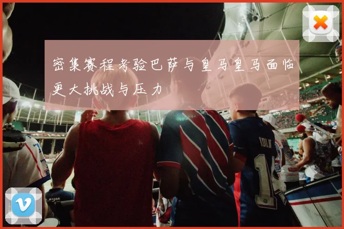 密集赛程考验巴萨与皇马皇马面临更大挑战与压力