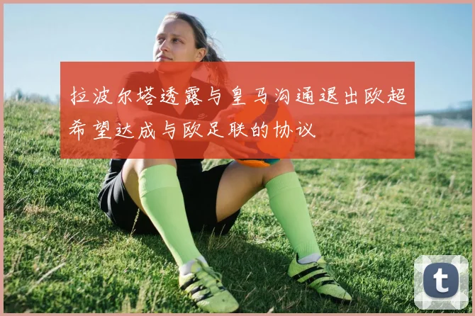 拉波尔塔透露与皇马沟通退出欧超希望达成与欧足联的协议