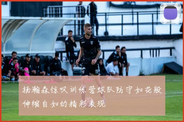 杨瀚森惊叹训练营球队防守如花般伸缩自如的精彩表现