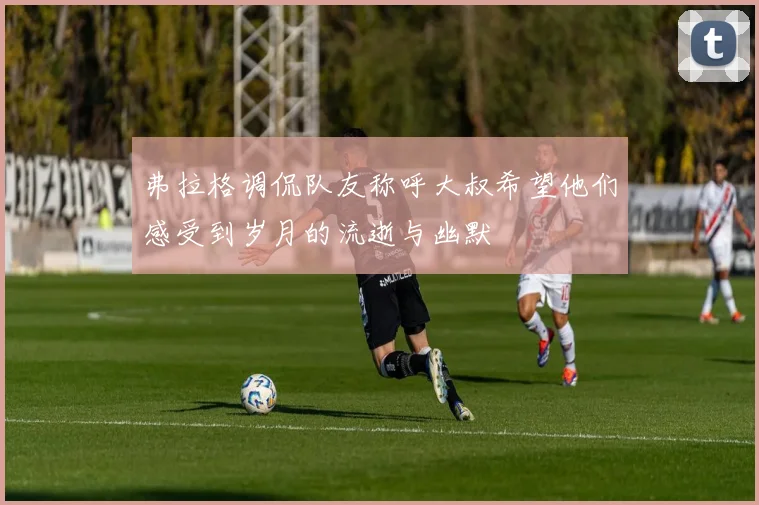 弗拉格调侃队友称呼大叔希望他们感受到岁月的流逝与幽默