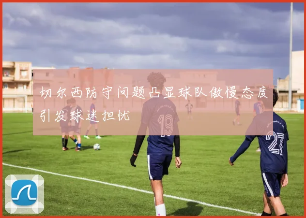 切尔西防守问题凸显球队傲慢态度引发球迷担忧