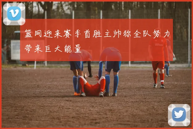 篮网迎来赛季首胜主帅称全队努力带来巨大能量