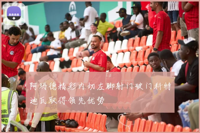 阿玛德精彩内切左脚射门破门科特迪瓦取得领先优势