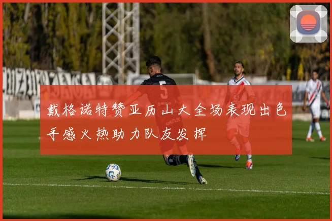 戴格诺特赞亚历山大全场表现出色手感火热助力队友发挥