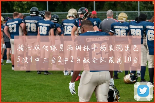 骑士双向球员汤姆林半场表现出色5投4中三分2中2贡献全队最高10分