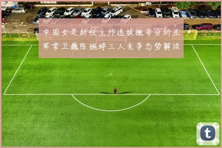 中国女足新任主帅选拔概率分析王军常卫巍陈婉婷三人竞争态势解读