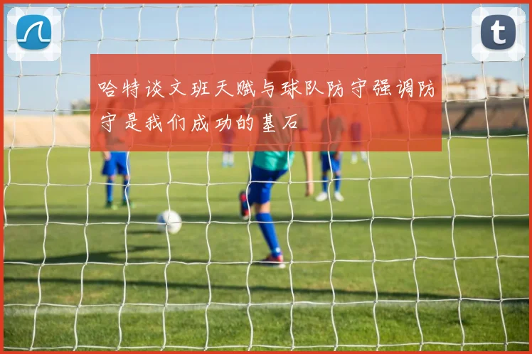 哈特谈文班天赋与球队防守强调防守是我们成功的基石